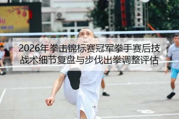 2026年拳击锦标赛冠军拳手赛后技战术细节复盘与步伐出拳调整评估