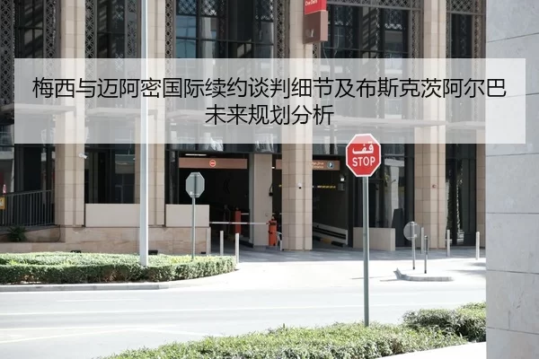 梅西与迈阿密国际续约谈判细节及布斯克茨阿尔巴未来规划分析
